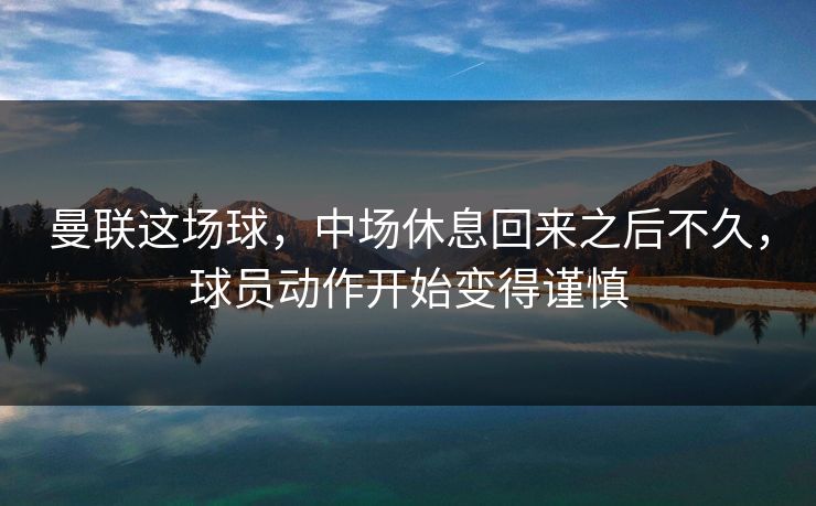 曼联这场球，中场休息回来之后不久，球员动作开始变得谨慎