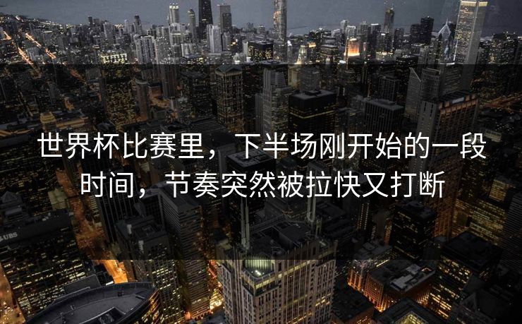 世界杯比赛里，下半场刚开始的一段时间，节奏突然被拉快又打断