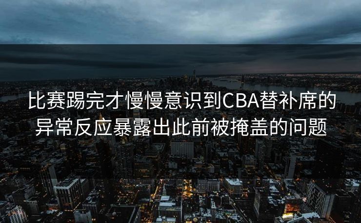 比赛踢完才慢慢意识到CBA替补席的异常反应暴露出此前被掩盖的问题