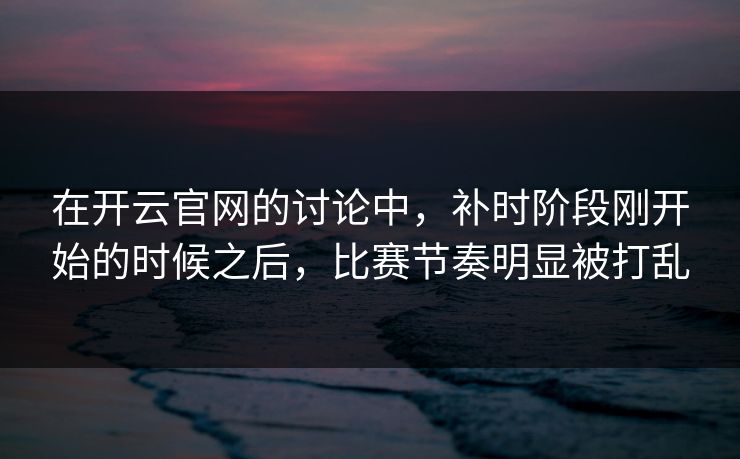 在开云官网的讨论中，补时阶段刚开始的时候之后，比赛节奏明显被打乱