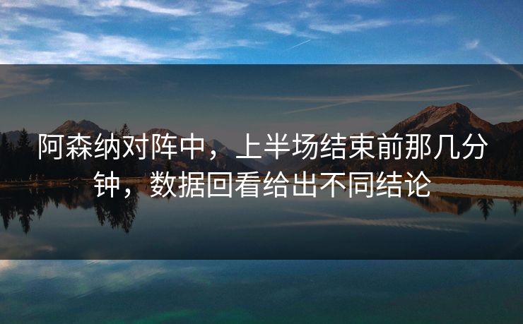 阿森纳对阵中，上半场结束前那几分钟，数据回看给出不同结论