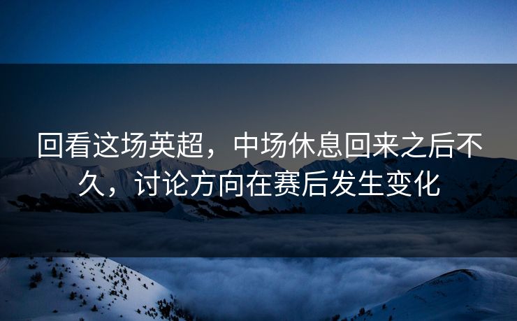 回看这场英超，中场休息回来之后不久，讨论方向在赛后发生变化
