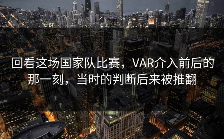 回看这场国家队比赛，VAR介入前后的那一刻，当时的判断后来被推翻