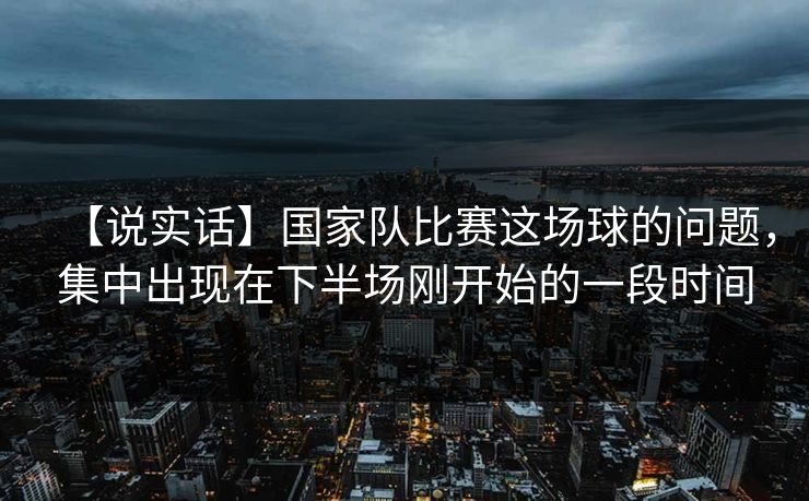 【说实话】国家队比赛这场球的问题，集中出现在下半场刚开始的一段时间