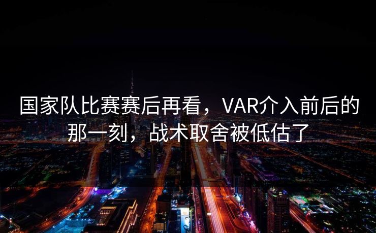 国家队比赛赛后再看，VAR介入前后的那一刻，战术取舍被低估了