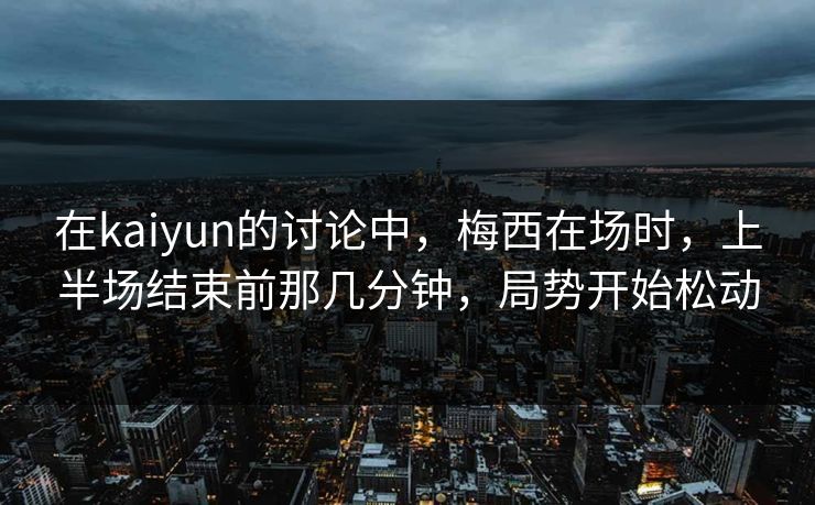 在kaiyun的讨论中，梅西在场时，上半场结束前那几分钟，局势开始松动