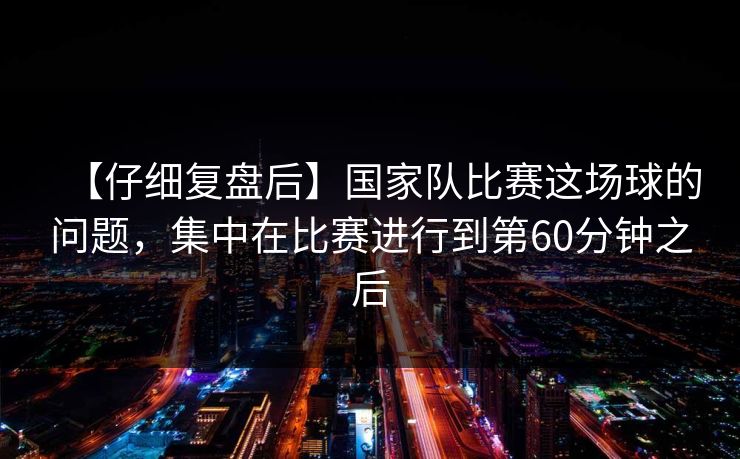 【仔细复盘后】国家队比赛这场球的问题，集中在比赛进行到第60分钟之后