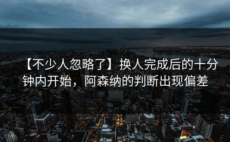 【不少人忽略了】换人完成后的十分钟内开始，阿森纳的判断出现偏差
