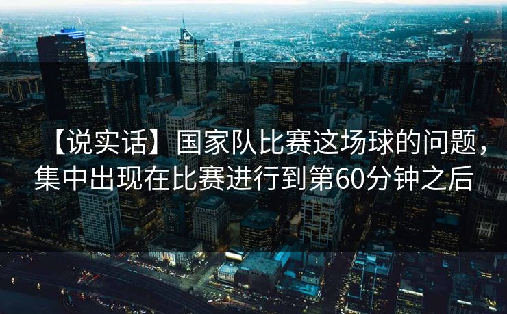 【说实话】国家队比赛这场球的问题，集中出现在比赛进行到第60分钟之后
