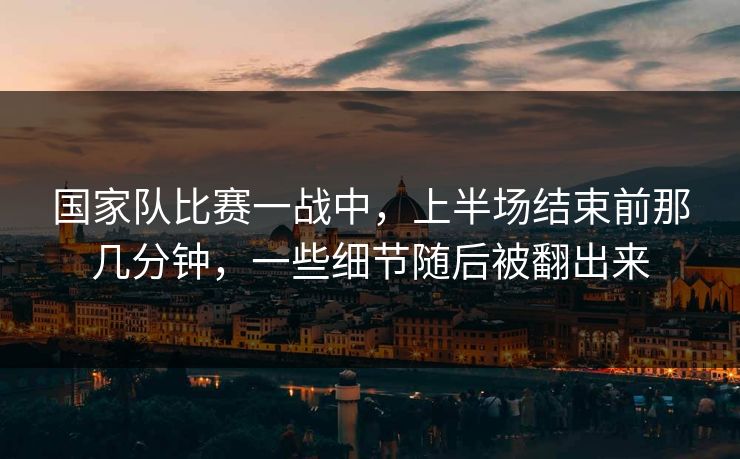 国家队比赛一战中，上半场结束前那几分钟，一些细节随后被翻出来