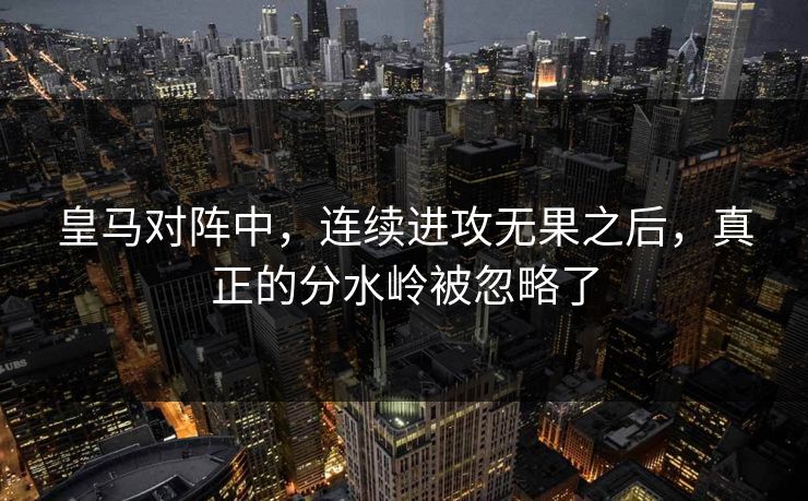 皇马对阵中，连续进攻无果之后，真正的分水岭被忽略了