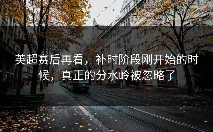 英超赛后再看，补时阶段刚开始的时候，真正的分水岭被忽略了