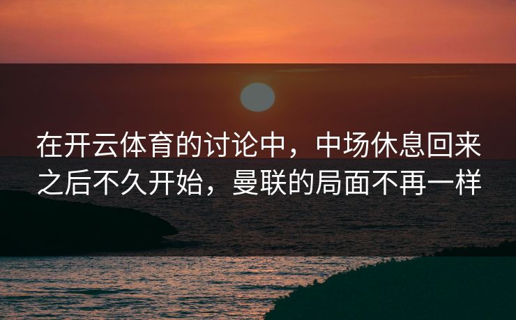 在开云体育的讨论中，中场休息回来之后不久开始，曼联的局面不再一样